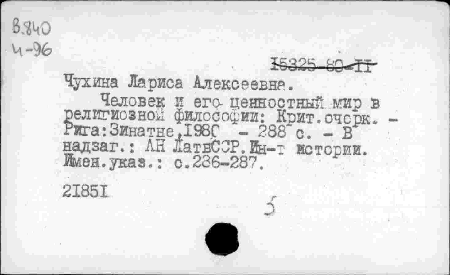 ﻿ВЗЧО
4-96
*6325-8О«№
Чухина Лариса Алексеевна.
Человек и его- ценностный мир в религиозной философии: Крит.очсок. -Рига:Зинатне,1980 - 288“с. - В надзаг.: АН ЛатвСЗР.Ин-т истории. Имен.указ.: с.286-287.
21851